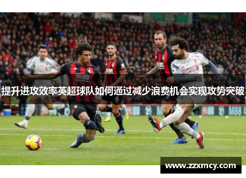 提升进攻效率英超球队如何通过减少浪费机会实现攻势突破